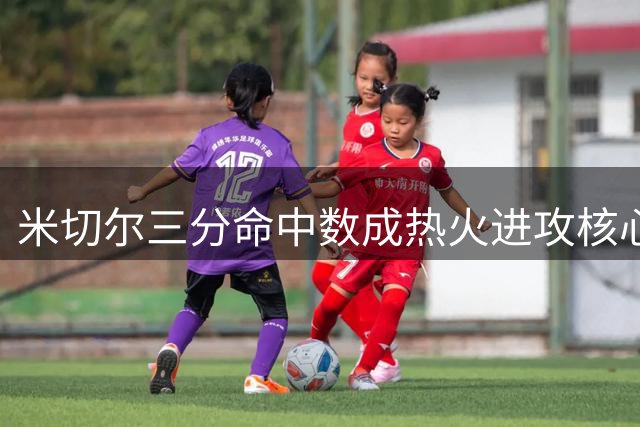 米切尔三分命中数成热火进攻核心指标